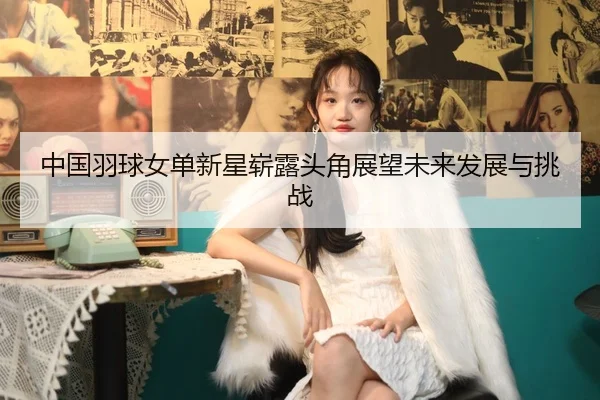 中国羽球女单新星崭露头角展望未来发展与挑战